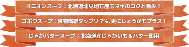 オニオンスープ:北海道地方産のタマネギのコクと旨み! ゴボウスープ:食物繊維タップリ7%、更にしょうがもプラス! じゃがバタースープ:北海道じゃがいも&バター使用